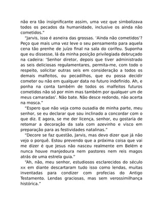 não era tão insigniﬁcante assim, uma vez que simbolizava
todos os pecados da humanidade, inclusive os ainda não
cometidos.”
“Jarvis, isso é asneira das grossas. ‘Ainda não cometidos’?
Peço que mais uma vez leve o seu pensamento para aquela
cena tão prenhe de juízo ﬁnal na sala do corifeu. Suponha
que eu dissesse, lá da minha posição privilegiada debruçado
na cadeira: ‘Senhor diretor, depois que tiver administrado
as seis deliciosas regulamentares, permita-me, com todo o
respeito, solicitar outras seis em consideração a todos os
demais malfeitos, ou pecadilhos, que eu possa decidir
cometer ou não em qualquer data no futuro indeﬁnido. Ah, e
ponha na conta também de todos os malfeitos futuros
cometidos não só por mim mas também por qualquer um de
meus camaradas’. Não bate. Não desce redondo, não acerta
na mosca.”
“Espero que não veja como ousadia de minha parte, meu
senhor, se eu declarar que sou inclinado a concordar com o
que diz. E agora, se me der licença, senhor, eu gostaria de
retomar a decoração da sala com azevinho e visco em
preparação para as festividades natalinas.”
“Decore se faz questão, Jarvis, mas devo dizer que já não
vejo o porquê. Estou prevendo que a próxima coisa que vai
me dizer é que Jesus não nasceu realmente em Belém e
nunca houve manjedoura nem pastores nem reis magos
atrás de uma estrela guia.”
“Ah, não, meu senhor, estudiosos esclarecidos do século
XIX em diante descartaram tudo isso como lendas, muitas
inventadas para condizer com profecias do Antigo
Testamento. Lendas graciosas, mas sem verossimilhança
histórica.”
 