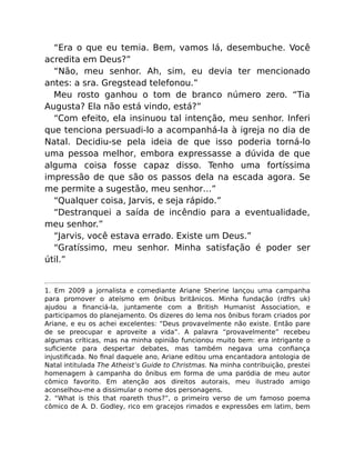 “Era o que eu temia. Bem, vamos lá, desembuche. Você
acredita em Deus?”
“Não, meu senhor. Ah, sim, eu devia ter mencionado
antes: a sra. Gregstead telefonou.”
Meu rosto ganhou o tom de branco número zero. “Tia
Augusta? Ela não está vindo, está?”
“Com efeito, ela insinuou tal intenção, meu senhor. Inferi
que tenciona persuadi-lo a acompanhá-la à igreja no dia de
Natal. Decidiu-se pela ideia de que isso poderia torná-lo
uma pessoa melhor, embora expressasse a dúvida de que
alguma coisa fosse capaz disso. Tenho uma fortíssima
impressão de que são os passos dela na escada agora. Se
me permite a sugestão, meu senhor…”
“Qualquer coisa, Jarvis, e seja rápido.”
“Destranquei a saída de incêndio para a eventualidade,
meu senhor.”
“Jarvis, você estava errado. Existe um Deus.”
“Gratíssimo, meu senhor. Minha satisfação é poder ser
útil.”
1. Em 2009 a jornalista e comediante Ariane Sherine lançou uma campanha
para promover o ateísmo em ônibus britânicos. Minha fundação (rdfrs uk)
ajudou a ﬁnanciá-la, juntamente com a British Humanist Association, e
participamos do planejamento. Os dizeres do lema nos ônibus foram criados por
Ariane, e eu os achei excelentes: “Deus provavelmente não existe. Então pare
de se preocupar e aproveite a vida”. A palavra “provavelmente” recebeu
algumas críticas, mas na minha opinião funcionou muito bem: era intrigante o
suﬁciente para despertar debates, mas também negava uma conﬁança
injustiﬁcada. No ﬁnal daquele ano, Ariane editou uma encantadora antologia de
Natal intitulada The Atheist’s Guide to Christmas. Na minha contribuição, prestei
homenagem à campanha do ônibus em forma de uma paródia de meu autor
cômico favorito. Em atenção aos direitos autorais, meu ilustrado amigo
aconselhou-me a dissimular o nome dos personagens.
2. “What is this that roareth thus?”, o primeiro verso de um famoso poema
cômico de A. D. Godley, rico em gracejos rimados e expressões em latim, bem
 