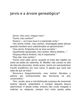 Jarvis e a árvore genealógica*
“Jarvis, meu caro, chegue mais.”
“Como, meu senhor?”
“Avance — se é que essa é a expressão certa.”
“Um termo militar, meu senhor, empregado pelos oﬁciais
quando mandam seus subordinados se aproximarem.”
“Isso, Jarvis. Empreste-me os seus ouvidos.”
“Igualmente apropriado, meu senhor. Marco Antônio…”
“Esqueça Marco Antônio. Isto é importante.”
“Pois não, meu senhor.”
“Como você sabe, Jarvis, quando se trata das regiões ao
norte do botão do colarinho, B. Woofter não consta no alto
da lista dos discentes. Ainda assim, tenho um extraordinário
triunfo acadêmico em meu nome. E aposto que você não
sabe do que se trata.”
“Anuncia-o frequentemente, meu senhor. Recebeu o
prêmio por Conhecimento das Escrituras no pré-
universitário.”
“Sim, recebi, para a mal disfarçada surpresa do reverendo
Aubrey Upcock, proprietário e cacique daquela baiuca
abominável. E desde então, embora não muito chegado a
matinas ou vésperas, sempre tive certa queda pelas
 