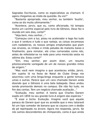 Sagradas Escrituras, como os especialistas as chamam. E
agora chegamos ao miolo da questão. Ou xis?”
“Bastante apropriado, meu senhor, ou também ‘busílis’,
como se diz muito ultimamente.”
“Acontece, Jarvis, que eu, como aﬁcionado, há tempos
tenho um carinho especial pelo livro do Gênesis. Deus fez o
mundo em seis dias, certo?”
“Veja bem, meu senhor…”
“Começou com a luz, pisou no acelerador e logo fez tudo
o que é verdura e tudo o que rasteja, as coisas escamosas
com nadadeiras, os nossos amigos emplumados que piam
nas árvores, os irmãos e irmãs peludos do mataréu baixo e
ﬁnalmente, para rematar, ele criou camaradas como nós,
antes de refestelar-se na rede para uma merecida sesta no
sétimo dia. Estou certo?”
“Sim, meu senhor, por assim dizer, um resumo
pitorescamente variegado de um de nossos grandes mitos
de origem.”
“Mas você nem imagina o que aconteceu então, Jarvis.
Um sujeito lá na festa de Natal do Clube Dregs me
azucrinou com uma lenga-lenga enquanto a gente tomava
umas e outras. Parece que um cara chamado Darwin anda
dizendo que o Gênesis é uma bela bobajada. Deus andou
sendo promovido demais no campus. Ele não fez tudo, no
ﬁm das contas. Tem um negócio chamado avaliação…”
“Evolução, meu senhor. A teoria que Charles Darwin
expôs em 1859 no seu grande livro A origem das espécies.”
“É esse o bicho. Evolução. Imagine você que aquele
panaca do Darwin quer que eu acredite que o meu tataravô
foi um tipo comedor de banana que se coçava com o dedão
do pé repimpado na árvore. Agora me responda, Jarvis. Se
nós somos descendentes de chimpanzés, como é que ainda
 