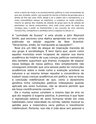 entre a teoria da moda e os acontecimentos políticos é mais emaranhada do
que isso. Acredito, porém, que quando for escrita a história da guinada para a
direita de ﬁns dos anos 1970, desde a lei e ordem até o monetarismo e o
(mais contraditório) ataque ao estatismo, a mudança na moda cientíﬁca,
mesmo se apenas dos modelos de seleção de grupo para os de seleção de
parentesco na teoria evolucionária, será vista como parte da onda que
carregou para o poder os thatcheristas e seu conceito de uma natureza
humana ﬁxa, competitiva e xenófoba como a suposta no século XIX.
A “sumidade de Sussex” é uma alusão a John Maynard
Smith, que escreveu uma réplica apropriada em uma carta
publicada na edição seguinte da New Scientist:
“Deveríamos, então, ter manipulado as equações?”.
Rose era um líder do ataque de inspiração marxista de
seu grupo à sociobiologia. É bem típico que, assim como
aqueles marxistas eram incapazes de separar sua teoria
acadêmica da história de suas crenças políticas normativas,
eles também supunham que éramos incapazes de separar
nossa biologia de nossa política. Eles simplesmente não
conseguiam entender que uma pessoa podia ter convicções
acadêmicas sobre o modo como a evolução acontece na
natureza e ao mesmo tempo repudiar a conveniência de
traduzir essas crenças acadêmicas em política. Isso os levou
à conclusão indefensável de que, como o darwinismo
genético tinha conotações políticas indesejáveis quando
aplicado aos seres humanos, não se deveria permitir que
ele fosse cientiﬁcamente correto.19
Ele e muitos outros cometem o mesmo tipo de erro no
que diz respeito à eugenia positiva. A premissa é que fazer
a reprodução seletiva de seres humanos tendo em vista
habilidades como velocidade na corrida, talento musical ou
aptidão para a matemática seria política e moralmente
indefensável. Portanto, isso não é (não deve ser) possível e
 