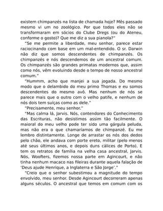 existem chimpanzés na lista de chamada hoje? Mês passado
mesmo vi um no zoológico. Por que todos eles não se
transformaram em sócios do Clube Dregs (ou do Ateneu,
conforme o gosto)? Que me diz a sua pianola?”
“Se me permite a liberdade, meu senhor, parece estar
raciocinando com base em um mal-entendido. O sr. Darwin
não diz que somos descendentes de chimpanzés. Os
chimpanzés e nós descendemos de um ancestral comum.
Os chimpanzés são grandes primatas modernos que, assim
como nós, vêm evoluindo desde o tempo de nosso ancestral
comum.”
“Hummm, acho que manjei a sua jogada. Do mesmo
modo que o delambido do meu primo Thomas e eu somos
descendentes do mesmo avô. Mas nenhum de nós se
parece mais que o outro com o velho patife, e nenhum de
nós dois tem suíças como as dele.”
“Precisamente, meu senhor.”
“Mas calma lá, Jarvis. Nós, contendores do Conhecimento
das Escrituras, não desistimos assim tão facilmente. O
maioral do meu velho pode ter sido uma gárgula peluda,
mas não era o que chamaríamos de chimpanzé. Eu me
lembro distintamente. Longe de arrastar os nós dos dedos
pelo chão, ele andava com porte ereto, militar (pelo menos
até seus últimos anos, e depois duns cálices de Porto). E
tem os retratos de família na velha casa ancestral, Jarvis.
Nós, Woofters, ﬁzemos nossa parte em Agincourt, e não
tinha nenhum macaco nas ﬁleiras durante aquela falação de
‘Deus ajude Henrique, a Inglaterra e São Jorge’.”
“Creio que o senhor subestimou a magnitude do tempo
envolvido, meu senhor. Desde Agincourt decorreram apenas
alguns séculos. O ancestral que temos em comum com os
 