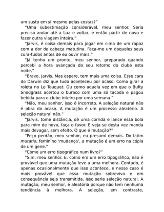 um susto em si mesmo pelas costas?”
“Uma subestimação considerável, meu senhor. Seria
preciso andar até a Lua e voltar, e então partir de novo e
fazer outra viagem inteira.”
“Jarvis, é coisa demais para jogar em cima de um rapaz
com a dor de cabeça matutina. Faça-me um daqueles seus
cura-tudos antes de eu ouvir mais.”
“Já tenho um pronto, meu senhor, preparado quando
percebi a hora avançada do seu retorno do clube esta
noite.”
“Bravo, Jarvis. Mas espere, tem mais uma coisa. Esse cara
do Darwin diz que tudo aconteceu por acaso. Como girar a
roleta no Le Touquet. Ou como aquela vez em que o Bufty
Snodgrass acertou o buraco com uma só tacada e pagou
bebida para o clube inteiro por uma semana.”
“Não, meu senhor, isso é incorreto. A seleção natural não
é obra do acaso. A mutação é um processo aleatório. A
seleção natural não.”
“Jarvis, tome distância, dê uma corrida e lance essa bola
para mim de novo, faça o favor. E veja se desta vez manda
mais devagar, sem efeito. O que é mutação?”
“Peço perdão, meu senhor, eu presumi demais. Do latim
mutatio, feminino ‘mudança’, a mutação é um erro na cópia
de um gene.”
“Como um erro tipográﬁco num livro?”
“Sim, meu senhor. E, como em um erro tipográﬁco, não é
provável que uma mutação leve a uma melhora. Contudo, é
apenas ocasionalmente que isso acontece, e nesse caso é
mais provável que essa mutação sobreviva e em
consequência seja transmitida. Isso seria seleção natural. A
mutação, meu senhor, é aleatória porque não tem nenhuma
tendência à melhora. A seleção, em contraste,
 