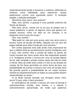 automaticamente tende a favorecer a melhora, deﬁnindo-se
melhora como habilidade para sobreviver. Quase
poderíamos cunhar uma expressão assim: ‘A mutação
propõe, a seleção predispõe’.”
“Bonitinha essa, Jarvis. Sua autoria?”
“Não, meu senhor, o gracejo é uma paródia anônima de
Tomás de Kempis.
“Pois bem, Jarvis, vamos ver se eu pus os pingos nos is
nesse problema. A gente vê alguma coisa que parece um
projeto bacana, como um olho ou um coração, e se
pergunta como é que ela surgiu.”
“Sim, meu senhor.”
“Não pode ter sido por puro acaso, pois isso seria como o
buraco numa só tacada do Bufty, daquela vez em que ele
pagou bebida para todo mundo por uma semana.”
“Em certos aspectos teria sido ainda mais improvável do
que o célebre feito do excelentíssimo senhor Snodgrass com
o taco, meu senhor. Pois a junção de todas as partes do
corpo humano por mero acaso seria tão improvável quanto
o sr. Snodgrass acertar o buraco em uma só tacada depois
de ter sido vendado e girado muitas vezes até não ter mais
a menor ideia de onde está a bola e o tee ou da direção do
campo. Se lhe fosse permitido um único lance do taco, sua
probabilidade de acertar o buraco com uma só tacada seria
tão grande quanto a probabilidade de um corpo humano
montar-se espontaneamente se todas as suas partes fossem
embaralhadas ao acaso.”
“E se Bufty tivesse tomado uns drinques antes, hein,
Jarvis? O que, aliás, é bem provável.”
“A contingência de acertar o buraco em uma só tacada é
suﬁcientemente remota, meu senhor, e o cálculo é
suﬁcientemente aproximado, de modo que podemos
 