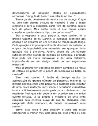 desconsiderar os possíveis efeitos de estimulantes
alcoólicos. O ângulo do buraco em relação ao tee…”
“Basta, Jarvis. Lembre-se da minha dor de cabeça. O que
eu vejo com clareza através do nevoeiro é que o acaso
aleatório é zero à esquerda, carta fora do baralho, cavalo
fora do páreo. Mas então como é que temos coisas
complexas que funcionam, tipo o corpo humano?”
“Dar a resposta a essa pergunta, meu senhor, foi a
grande façanha do sr. Darwin. A evolução acontece aos
poucos e no decorrer de um período de tempo muito longo.
Cada geração é imperceptivelmente diferente da anterior, e
o grau de improbabilidade requerido em qualquer dada
geração não é proibitivo. Porém, depois de um número
suﬁcientemente grande de milhões de gerações, o produto
ﬁnal pode ser muito improvável e dar uma fortíssima
impressão de ser um design criado por um engenheiro
magistral.”
“Mas só parece ter sido obra de algum campeão da régua
de cálculo de prancheta e penca de lapiseiras no bolso da
camisa?”
“Sim, meu senhor. A ilusão do design resulta da
acumulação de grande número de pequenas melhoras na
mesma direção, cada uma pequena o bastante para resultar
de uma única mutação, mas sendo a sequência cumulativa
inteira suﬁcientemente prolongada para culminar em um
resultado ﬁnal que não poderia ter ocorrido em um único
evento fortuito. Já se propôs a metáfora de uma lenta
escalada pela encosta suave do que foi chamado, com
exagerado efeito dramático, de ‘monte Improvável’, meu
senhor.”
“Jarvis, essa ideia é uma doosra** e acho que estou
começando a treinar meu olho para ela. Mas então eu não
 