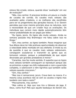 estava tão errado, estava, quando disse ‘avaliação’ em vez
de evolução?”
“Não, meu senhor. O processo lembra um pouco a criação
de cavalos de corrida. Os cavalos mais velozes são
avaliados pelos criadores, e os melhores são escolhidos
para ser os progenitores das gerações futuras. O sr. Darwin
percebeu que esse mesmo princípio atua na natureza, sem
a necessidade de que um criador faça as avaliações. Os
indivíduos que correm mais rápido automaticamente têm
menor probabilidade de ser pegos por leões.”
“Ou tigres, Jarvis. Os tigres são muito velozes. Ainda na
semana passada Inky Brahmapur me falou sobre isso no
Dregs.”
“Sim, meu senhor, os tigres também. Posso imaginar que
Sua Alteza deve ter tido profusas oportunidades de observar
a velocidade deles montado em seu elefante. O miolo ou xis
da questão é que os cavalos mais velozes sobrevivem,
conseguem acasalar-se e transmitir os genes que os
tornaram velozes, porque a probabilidade de que sejam
devorados por grandes predadores é menor.”
“Caramba, isso faz muito sentido. E suponho que os tigres
mais velozes também conseguem se reproduzir porque são
os primeiros a pegar seu bife malpassado e com a guarnição
completa, e sobrevivem e têm tigrinhos que também serão
velozes quando crescerem.”
“Sim, meu senhor.”
“Mas isso é sensacional, Jarvis. Crava bem na mosca. E a
mesma coisa acontece não só com os cavalos e tigres mas
também com todo o resto?”
“Precisamente, meu senhor.”
“Mas calma aí. Vejo que isso tira o Gênesis do jogo. E
Deus, como ﬁca? Pelo que aquele basbaque do Darwin diz,
 