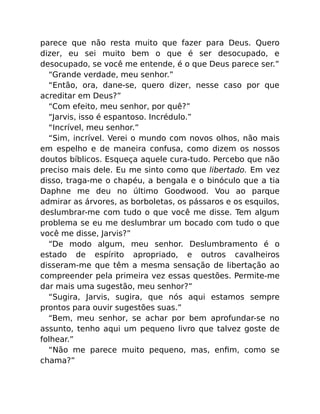 parece que não resta muito que fazer para Deus. Quero
dizer, eu sei muito bem o que é ser desocupado, e
desocupado, se você me entende, é o que Deus parece ser.”
“Grande verdade, meu senhor.”
“Então, ora, dane-se, quero dizer, nesse caso por que
acreditar em Deus?”
“Com efeito, meu senhor, por quê?”
“Jarvis, isso é espantoso. Incrédulo.”
“Incrível, meu senhor.”
“Sim, incrível. Verei o mundo com novos olhos, não mais
em espelho e de maneira confusa, como dizem os nossos
doutos bíblicos. Esqueça aquele cura-tudo. Percebo que não
preciso mais dele. Eu me sinto como que libertado. Em vez
disso, traga-me o chapéu, a bengala e o binóculo que a tia
Daphne me deu no último Goodwood. Vou ao parque
admirar as árvores, as borboletas, os pássaros e os esquilos,
deslumbrar-me com tudo o que você me disse. Tem algum
problema se eu me deslumbrar um bocado com tudo o que
você me disse, Jarvis?”
“De modo algum, meu senhor. Deslumbramento é o
estado de espírito apropriado, e outros cavalheiros
disseram-me que têm a mesma sensação de libertação ao
compreender pela primeira vez essas questões. Permite-me
dar mais uma sugestão, meu senhor?”
“Sugira, Jarvis, sugira, que nós aqui estamos sempre
prontos para ouvir sugestões suas.”
“Bem, meu senhor, se achar por bem aprofundar-se no
assunto, tenho aqui um pequeno livro que talvez goste de
folhear.”
“Não me parece muito pequeno, mas, enﬁm, como se
chama?”
 