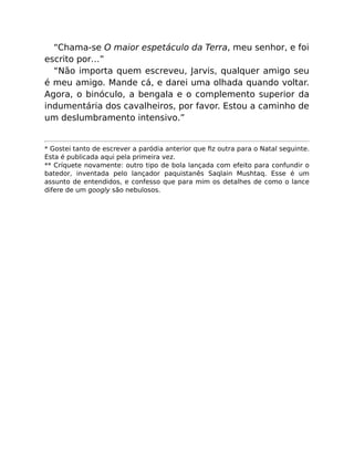 “Chama-se O maior espetáculo da Terra, meu senhor, e foi
escrito por…”
“Não importa quem escreveu, Jarvis, qualquer amigo seu
é meu amigo. Mande cá, e darei uma olhada quando voltar.
Agora, o binóculo, a bengala e o complemento superior da
indumentária dos cavalheiros, por favor. Estou a caminho de
um deslumbramento intensivo.”
* Gostei tanto de escrever a paródia anterior que ﬁz outra para o Natal seguinte.
Esta é publicada aqui pela primeira vez.
** Críquete novamente: outro tipo de bola lançada com efeito para confundir o
batedor, inventada pelo lançador paquistanês Saqlain Mushtaq. Esse é um
assunto de entendidos, e confesso que para mim os detalhes de como o lance
difere de um googly são nebulosos.
 