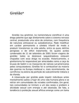 Girelião*
Girelião (ou gireliniol, na nomenclatura cientíﬁca) é uma
droga potente que age diretamente sobre o sistema nervoso
central, produzindo uma série de sintomas, com frequência
de natureza antissocial ou autodestrutiva. Pode modiﬁcar
em caráter permanente o cérebro infantil de modo a
produzir transtornos na vida adulta, entre os quais delírios
perigosos e de difícil tratamento. Os quatro aviões
condenados de 11 de setembro de 2001 foram viagens de
girelião: todos os dezenove sequestradores estavam
chapados com essa droga na ocasião. Historicamente, o
girelionismo foi responsável por atrocidades como a caça às
bruxas de Salém e os massacres de nativos sul-americanos
pelos conquistadores. Girelião foi o combustível da maioria
das guerras na Europa medieval e, mais recentemente, da
carniﬁcina na esteira da partição do subcontinente indiano e
da Irlanda.
A intoxicação por girelião pode impelir indivíduos antes
mentalmente sadios a fugir de uma vida humana plena e se
retirar em comunidades de viciados conﬁrmados. Em geral,
tais comunidades se limitam a um dos sexos e proíbem a
atividade sexual com energia e até obsessão. De fato, a
tendência à proibição sexual aﬂitiva emerge como um tema
 