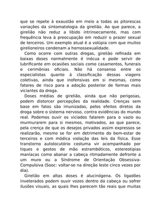 que se repete à exaustão em meio a todas as pitorescas
variações da sintomatologia da girelião. Ao que parece, a
girelião não reduz a libido intrinsecamente, mas com
frequência leva à preocupação em reduzir o prazer sexual
de terceiros. Um exemplo atual é a volúpia com que muitos
girelioneiros condenam a homossexualidade.
Como ocorre com outras drogas, girelião reﬁnada em
baixas doses normalmente é inócua e pode servir de
lubriﬁcante em ocasiões sociais como casamentos, funerais
e cerimônias oﬁciais. Não há consenso entre os
especialistas quanto à classiﬁcação dessas viagens
coletivas, ainda que inofensivas em si mesmas, como
fatores de risco para a adoção posterior de formas mais
viciantes da droga.
Doses médias de girelião, ainda que não perigosas,
podem distorcer percepções da realidade. Crenças sem
base em fatos são imunizadas, pelos efeitos diretos da
droga sobre o sistema nervoso, contra evidências do mundo
real. Podemos ouvir os viciados falarem para o vazio ou
murmurarem para si mesmos, motivados, ao que parece,
pela crença de que os desejos privados assim expressos se
realizarão, mesmo se for em detrimento do bem-estar de
terceiros e com módica violação das leis da física. Esse
transtorno autolocutório costuma vir acompanhado por
tiques e gestos de mão estrambóticos, estereotipias
maníacas como abanar a cabeça ritmadamente defronte a
um muro ou a Síndrome de Orientação Obsessiva-
Compulsiva (Sooc: voltar-se na direção leste cinco vezes por
dia).
Girelião em altas doses é alucinógena. Os ligadões
inveterados podem ouvir vozes dentro da cabeça ou sofrer
ilusões visuais, as quais lhes parecem tão reais que muitas
 