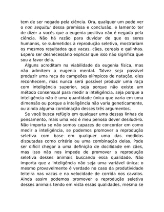 tem de ser negado pela ciência. Ora, qualquer um pode ver
o non sequitur dessa premissa e conclusão, e lamento ter
de dizer a vocês que a eugenia positiva não é negada pela
ciência. Não há razão para duvidar de que os seres
humanos, se submetidos à reprodução seletiva, mostrariam
os mesmos resultados que vacas, cães, cereais e galinhas.
Espero ser desnecessário explicar que isso não signiﬁca que
sou a favor dela.
Alguns acreditam na viabilidade da eugenia física, mas
não admitem a eugenia mental. Talvez seja possível
produzir uma raça de campeões olímpicos de natação, eles
reconhecem, mas nunca será possível produzir uma raça
com inteligência superior, seja porque não existe um
método consensual para medir a inteligência, seja porque a
inteligência não é uma quantidade única que varia em uma
dimensão ou porque a inteligência não varia geneticamente,
ou ainda alguma combinação desses três argumentos.
Se você busca refúgio em qualquer uma dessas linhas de
pensamento, mais uma vez é meu penoso dever desiludi-lo.
Não importa se não somos capazes de concordar em como
medir a inteligência, se podemos promover a reprodução
seletiva com base em qualquer uma das medidas
disputadas como critério ou uma combinação delas. Pode
ser difícil chegar a uma deﬁnição de docilidade em cães,
mas isso não nos impede de promover a reprodução
seletiva desses animais buscando essa qualidade. Não
importa que a inteligência não seja uma variável única; o
mesmo provavelmente é verdade no caso da produtividade
leiteira nas vacas e na velocidade de corrida nos cavalos.
Ainda assim podemos promover a reprodução seletiva
desses animais tendo em vista essas qualidades, mesmo se
 
