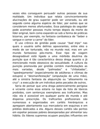 vezes eles conseguem persuadir outras pessoas de sua
realidade. Um indivíduo que relata convincentemente
alucinações de grau superior pode ser venerado, ou até
seguido como alguma espécie de líder, por outros que se
consideram menos afortunados. Essa patologia do seguidor
pode acometer pessoas muito tempo depois da morte do
líder original, bem como expandir-se sob a forma de práticas
bizarras, por exemplo, na fantasia canibalesca de “beber o
sangue e comer a carne” do líder.
O uso crônico de girelião pode causar “bad trips” nas
quais o usuário sofre delírios apavorantes, entre eles o
medo de ser torturado, não no mundo real, mas em um
mundo fantasioso pós-morte. Esse tipo de viagem
desagradável está ligado a uma mórbida doutrina da
punição que é tão característica dessa droga quanto o já
mencionado medo obsessivo da sexualidade. A cultura da
punição promovida por girelião contém manifestações as
mais variadas, desde “palmadas” e “chibatadas”,
“apedrejamento” (especialmente de adúlteras e vítimas de
estupro) e “desmanifestação” (amputação de uma mão),
até a sinistra fantasia da alopunição ou “alteamento na
cruz”: a execução de um indivíduo pelos pecados de outros.
Seria de pensar que uma droga potencialmente perigosa
e viciante como essa estaria no topo da lista de tóxicos
proibidos, com sentenças exemplares aos traﬁcantes. Mas
não: ela é acessível em qualquer parte do mundo e até
dispensa prescrição. Os traﬁcantes proﬁssionais são
numerosos e organizados em cartéis hierárquicos e
apregoam abertamente sua mercadoria em esquinas e em
prédios dedicados a ela. Alguns desses cartéis são peritos
em espoliar pessoas pobres desesperadas por alimentar seu
hábito. Os líderes supremos ocupam posições inﬂuentes em
 