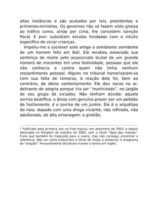 altas instâncias e são acatados por reis, presidentes e
primeiros-ministros. Os governos não só fazem vista grossa
ao tráﬁco como, ainda por cima, lhe concedem isenção
ﬁscal. E pior: subsidiam escolas fundadas com o intuito
especíﬁco de viciar crianças.
Impeliu-me a escrever este artigo o semblante sorridente
de um homem feliz em Bali. Ele recebeu extasiado sua
sentença de morte pelo assassinato brutal de um grande
número de inocentes em uma festividade, pessoas que ele
não conhecia e contra quem não tinha nenhum
ressentimento pessoal. Alguns no tribunal horrorizaram-se
com sua falta de remorso. A reação dele foi, bem ao
contrário, de óbvio contentamento. Ele deu socos no ar,
delirante de alegria porque iria ser “martirizado”, no jargão
de seu grupo de viciados. Não tenham dúvida: aquele
sorriso beatíﬁco, a ânsia com genuíno prazer por um pelotão
de fuzilamento, é o sorriso de um junkie. Ele é o arquétipo
do noia, dopado com uma droga viciante, não reﬁnada, não
adulterada, de alta octanagem: a girelião.
* Publicado pela primeira vez na Free Inquiry, em dezembro de 2003, e depois
abreviado na Prospect de outubro de 2005, com o título “Ópio das massas”.
Creio que também foi traduzido para o sueco, mas não consegui encontrar a
referência. Não sei como traduziram o título de modo a preservar o anagrama
de “religião”. Provavelmente decidiram manter o termo em inglês.
 