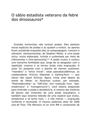 O sábio estadista veterano da febre
dos dinossauros*
Grandes humoristas não contam piadas. Eles plantam
novas espécies de piadas e as ajudam a evoluir, ou apenas
ﬁcam assistindo enquanto elas se autopropagam, crescem e
rebrotam. Gamesmanship, de Stephen Potter, é uma piada
única, muito elaborada, nutrida e sustentada por meio de
Lifemanship e One-Upmanship.** A piada mutou e evoluiu
com tamanha fertilidade que, longe de se desgastar com a
repetição, cresceu e se tornou ainda mais engraçada. O
autor foi ajudando com o plantio de memes auxiliares:
“manobra” e “lance inicial”, notas pseudoacadêmicas, os
colaboradores ﬁctícios Odoreida e Gatling-Fenn — que
talvez não sejam ﬁctícios. Agora, trinta anos depois da
morte de Potter, se fôssemos cunhar, por exemplo,
“Postmodernship” ou “GM-ship” [em tradução livre: “pós-
modernaria” e “transgenicaria”], você estaria preparado
para entender a piada e desdobrá-la. A maioria das histórias
de Jeeves são mutantes de uma piada arquetípica, e
também aqui estamos falando de uma espécie que evolui,
amadurece e se torna mais — e não menos — engraçada
conforme é recontada. O mesmo podemos dizer de 1066
and All That, The Memoirs of an Irish RM e certamente de
 