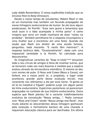Lady Addle Remembers. É nessa esplêndida tradição que se
encaixa How to Keep Dinosaurs.
Desde o nosso tempo de estudantes, Robert Mash é não
só um humorista mas também um fecundo propagador de
novas linhagens evolucionárias de humor. Se ele teve algum
predecessor, foi Psmith: “Esse som grave e lamentoso que
você ouve é o lobo acampado à minha porta” é como
imagino que seria um modo mashiano de dizer “estou na
pindaíba”. Também psmithiana foi a resposta circunspecta a
uma mulher que o encontrou em uma festa. Quando ela
soube que Mash era diretor de uma escola famosa,
perguntou, toda inocente: “E vocês têm meninas?”. A
resposta lacônica dele, “Ocasionalmente”, dada com uma
impassível seriedade à la Psmith, foi calculada para
desconcertar.
As imaginativas variantes de “Stap m’vitals”*** lançaram
todo o seu círculo de amigos à faina de inventar outras, que
se tornaram cada vez mais bizarras à medida que a espécie
evoluiu através da microcultura memética. O mesmo se deu
com nomes de pubs. O Rose and Crown [Rosa e Coroa], em
Oxford, era o nosso point (e, a propósito, o lugar onde
aconteceu grande parte dessa evolução inicial), mas
raramente nos referíamos a ele por esse nome. “A gente se
vê lá no Catedral e Fígado” poderia surgir em algum ponto
da linha evolucionária. Espécimes posteriores só pareceriam
engraçados no contexto de sua história evolucionária. Outra
espécie que Mash plantou foi a variante indeﬁnidamente
evolutiva da convolução “Nossa amiga…”. Podia começar
com “Rose and Crown” sendo “Nossa amiga real ﬂoral”, mas
muito adiante os descendentes dessa linhagem ganhavam
pela evolução o hermetismo barroco de uma charada e
requeriam educação clássica para ser decifrados. Em última
 