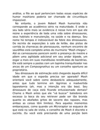 análise, o ﬁlo ao qual pertenciam todas essas espécies de
humor mashiano poderia ser chamado de circunlóquio
impassível.
No entanto, o jovem Robert Mash humorista não
corresponde ao acadêmico sério na maturidade. E onde o
seu lado sério mais se evidencia é nesse livro em que ele
reúne a experiência de toda uma vida sobre dinossauros,
seus habitats e manutenção, na saúde e na doença. Seu
nome há tempos é indissociável da febre dos dinossauros.
Do recinto de exposições à sala de leilão, das pistas de
corrida às charnecas de pterossauros, nenhum encontro de
sauróﬁlos está completo antes do murmúrio “Mash chegou”.
Até os carnossauros parecem sentir a presença do mestre e
põem uma agilidade adicional em seu andar bípede, um
esgar a mais em suas mandíbulas rendilhadas de bactérias.
Ele está sempre a postos com um tapinha tranquilizador nas
ancas de um Compsognathus ou um conselho oportuno ao
proprietário.
Seu dinossauro de estimação está chegando àquela difícil
idade em que o esporão precisa ser aparado? Mash
orientará você sobre como desbastá-lo adequadamente,
antes que tudo termine em lágrimas e inadvertida
laparotomia (ah, mas a intenção era tão boa). Seu
dinossauro de caça está ﬁcando entusiasmado demais?
Chame o Mash antes que ele “vá buscar” batedores em
excesso (a boca do seu retriever pode ser tão branda
quanto os abafados gritos de socorro dos rapazes, mas
ambas as coisas têm limites). Para aqueles momentos
embaraçosos, como quando um Microraptor se esquece de
que está na sala de visita, o conselho de Mash é discreto e
sucinto. Ou você está precisando de uma porção bem
 