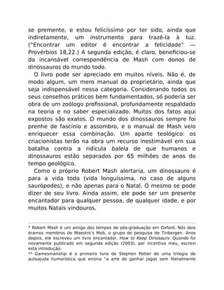 se premente, e estou felicíssimo por ter sido, ainda que
indiretamente, um instrumento para trazê-la à luz.
(“Encontrar um editor é encontrar a felicidade” —
Provérbios 18,22.) A segunda edição, é claro, beneﬁciou-se
da incansável correspondência de Mash com donos de
dinossauros do mundo todo.
O livro pode ser apreciado em muitos níveis. Não é, de
modo algum, um mero manual do proprietário, ainda que
seja indispensável nessa categoria. Considerando todos os
seus conselhos práticos bem fundamentados, só poderia ser
obra de um zoólogo proﬁssional, profundamente respaldado
na teoria e no saber especializado. Muitos dos fatos aqui
expostos são exatos. O mundo dos dinossauros sempre foi
prenhe de fascínio e assombro, e o manual de Mash veio
enriquecer essa combinação. Um aparte teológico: os
criacionistas terão na obra um recurso inestimável em sua
batalha contra a ridícula balela de que humanos e
dinossauros estão separados por 65 milhões de anos do
tempo geológico.
Como o próprio Robert Mash alertaria, um dinossauro é
para a vida toda (vida longuíssima, no caso de alguns
saurópodes), e não apenas para o Natal. O mesmo se pode
dizer de seu livro. Ainda assim, ele pode ser um presente
encantador para qualquer pessoa, de qualquer idade, e por
muitos Natais vindouros.
* Robert Mash é um amigo dos tempos de pós-graduação em Oxford. Nós dois
éramos membros do Maestro’s Mob, o grupo de pesquisa de Tinbergen. Anos
depois, ele escreveu um livro encantador, How to Keep Dinosaurs. Quando foi
novamente publicado em segunda edição (2003), por incentivo meu, escrevi
esta introdução.
** Gamesmanship é o primeiro livro de Stephen Potter de uma trilogia de
autoajuda humorística que ensina “a arte de ganhar jogos sem literalmente
 