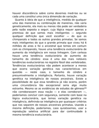 houver discordância sobre como devemos medi-las ou se
cada uma constitui uma única dimensão de variação.
Quanto à ideia de que a inteligência, medida de qualquer
uma das maneiras ou combinação de maneiras, não varia
geneticamente, ela mais ou menos não pode ser verdadeira
pela razão exposta a seguir, cuja lógica requer apenas a
premissa de que somos mais inteligentes — segundo
qualquer deﬁnição que você escolher — do que os
chimpanzés e todos os outros grandes primatas. Se somos
mais inteligentes do que o grande primata que viveu há 6
milhões de anos e foi o ancestral que temos em comum
com os chimpanzés, houve uma tendência evolucionária de
aumento da inteligência em nossa linhagem. Com certeza
houve uma tendência evolucionária de aumento do
tamanho do cérebro: essa é uma das mais notáveis
tendências evolucionárias no registro fóssil dos vertebrados.
Tendências evolucionárias não podem acontecer a menos
que ocorra variação genética nas características em
questão — neste caso, o tamanho do cérebro e
presumivelmente a inteligência. Portanto, houve variação
genética na inteligência de nossos ancestrais. Existe a
possibilidade de que essa tendência já não ocorra, porém
uma circunstância tão excepcional seria algo muito
estranho. Mesmo se as evidências de estudos de gêmeos20
não corroborassem essa noção — e elas corroboram —,
poderíamos concluir com segurança, somente com base na
lógica evolucionária, que temos variação genética na
inteligência, deﬁnindo-se inteligência por quaisquer critérios
que nos separem de nossos ancestrais primatas. Usando a
mesma deﬁnição, poderíamos, caso quiséssemos, usar a
reprodução seletiva artiﬁcial para dar continuidade à
mesma tendência evolucionária.
 