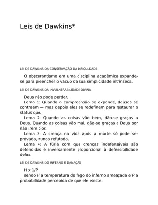 Leis de Dawkins*
LEI DE DAWKINS DA CONSERVAÇÃO DA DIFICULDADE
O obscurantismo em uma disciplina acadêmica expande-
se para preencher o vácuo da sua simplicidade intrínseca.
LEI DE DAWKINS DA INVULNERABILIDADE DIVINA
Deus não pode perder.
Lema 1: Quando a compreensão se expande, deuses se
contraem — mas depois eles se redeﬁnem para restaurar o
status quo.
Lema 2: Quando as coisas vão bem, dão-se graças a
Deus. Quando as coisas vão mal, dão-se graças a Deus por
não irem pior.
Lema 3: A crença na vida após a morte só pode ser
provada, nunca refutada.
Lema 4: A fúria com que crenças indefensáveis são
defendidas é inversamente proporcional à defensibilidade
delas.
LEI DE DAWKINS DO INFERNO E DANAÇÃO
H x 1/P
sendo H a temperatura do fogo do inferno ameaçada e P a
probabilidade percebida de que ele existe.
 