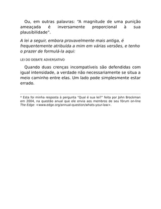 Ou, em outras palavras: “A magnitude de uma punição
ameaçada é inversamente proporcional à sua
plausibilidade”.
A lei a seguir, embora provavelmente mais antiga, é
frequentemente atribuída a mim em várias versões, e tenho
o prazer de formulá-la aqui:
LEI DO DEBATE ADVERSATIVO
Quando duas crenças incompatíveis são defendidas com
igual intensidade, a verdade não necessariamente se situa a
meio caminho entre elas. Um lado pode simplesmente estar
errado.
* Esta foi minha resposta à pergunta “Qual é sua lei?” feita por John Brockman
em 2004, na questão anual que ele envia aos membros de seu fórum on-line
The Edge: <www.edge.org/annual-question/whats-your-law>.
 