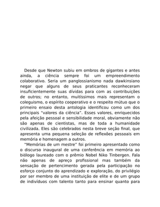 Desde que Newton subiu em ombros de gigantes e antes
ainda, a ciência sempre foi um empreendimento
colaborativo. Seria um panglossianismo nada dawkinsiano
negar que alguns de seus praticantes reconheceram
insuﬁcientemente suas dívidas para com as contribuições
de outros; no entanto, muitíssimos mais representam o
coleguismo, o espírito cooperativo e o respeito mútuo que o
primeiro ensaio desta antologia identiﬁcou como um dos
principais “valores da ciência”. Esses valores, enriquecidos
pela afeição pessoal e sensibilidade moral, obviamente não
são apenas de cientistas, mas de toda a humanidade
civilizada. Eles são celebrados nesta breve seção ﬁnal, que
apresenta uma pequena seleção de reﬂexões pessoais em
memória e homenagem a outros.
“Memórias de um mestre” foi primeiro apresentado como
o discurso inaugural de uma conferência em memória ao
biólogo laureado com o prêmio Nobel Niko Tinbergen. Fala
não apenas de apreço proﬁssional mas também da
sensação de pertencimento gerada pela participação no
esforço conjunto do aprendizado e exploração, do privilégio
por ser membro de uma instituição de elite e de um grupo
de indivíduos com talento tanto para ensinar quanto para
 