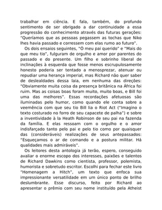 trabalhar em ciência. E fala, também, do profundo
sentimento de ser obrigado a dar continuidade a essa
progressão do conhecimento através das futuras gerações:
“Queríamos que as pessoas pegassem as tochas que Niko
lhes havia passado e corressem com elas rumo ao futuro”.
Os dois ensaios seguintes, “Ó meu pai querido” e “Mais do
que meu tio”, fulguram de orgulho e amor por parentes do
passado e do presente. Um ﬁlho e sobrinho liberal de
inclinações à esquerda que fosse menos escrupulosamente
honesto poderia ser tentado a menosprezar, atenuar ou
repudiar uma herança imperial, mas Richard não quer saber
de deslealdades dessa laia, em nenhuma das direções:
“Obviamente muita coisa da presença britânica na África foi
ruim. Mas as coisas boas foram muito, muito boas, e Bill foi
uma das melhores”. Essas recordações afetuosas são
iluminadas pelo humor, como quando ele conta sobre a
veemência com que seu tio Bill lia o Riot Act (“Imagino o
texto costurado no forro de seu capacete de palha”) e sobre
a inventividade à la Heath Robinson de seu pai na fazenda
da família. E elas ressoam com o orgulho e o amor
indisfarçado tanto pelo pai e pelo tio como por quaisquer
das (consideráveis) realizações de seus antepassados:
“Esqueçamos o ar de comando e a postura militar. Há
qualidades mais admiráveis”.
Os leitores desta antologia já terão, espero, conseguido
avaliar o enorme escopo dos interesses, paixões e talentos
de Richard Dawkins como cientista, professor, polemista,
humorista e sobretudo escritor. Escolhi para fechar este livro
“Homenagem a Hitch”, um texto que enfoca sua
impressionante versatilidade em um único ponto de brilho
deslumbrante. Esse discurso, feito por Richard ao
apresentar o prêmio com seu nome instituído pela Atheist
 