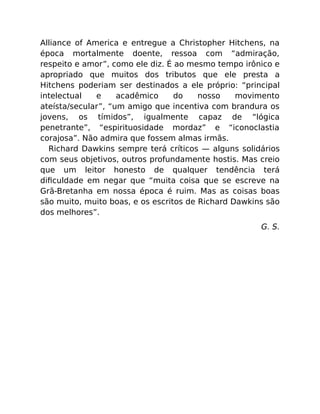Alliance of America e entregue a Christopher Hitchens, na
época mortalmente doente, ressoa com “admiração,
respeito e amor”, como ele diz. É ao mesmo tempo irônico e
apropriado que muitos dos tributos que ele presta a
Hitchens poderiam ser destinados a ele próprio: “principal
intelectual e acadêmico do nosso movimento
ateísta/secular”, “um amigo que incentiva com brandura os
jovens, os tímidos”, igualmente capaz de “lógica
penetrante”, “espirituosidade mordaz” e “iconoclastia
corajosa”. Não admira que fossem almas irmãs.
Richard Dawkins sempre terá críticos — alguns solidários
com seus objetivos, outros profundamente hostis. Mas creio
que um leitor honesto de qualquer tendência terá
diﬁculdade em negar que “muita coisa que se escreve na
Grã-Bretanha em nossa época é ruim. Mas as coisas boas
são muito, muito boas, e os escritos de Richard Dawkins são
dos melhores”.
G. S.
 