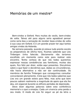 Memórias de um mestre*
Bem-vindos a Oxford. Para muitos de vocês, bem-vindos
de volta. Talvez até para alguns seria agradável pensar
como seria boa a sensação de receber boas-vindas de volta
à sua casa em Oxford. E é um grande prazer ter aqui tantos
amigos vindos da Holanda.
Na semana passada, quando já estava tudo pronto exceto
os preparativos de última hora, ﬁcamos sabendo que Lies
Tinbergen tinha falecido. Obviamente não teríamos
escolhido um momento como este para realizar este
encontro. Tenho certeza de que nós todos queremos
expressar nossas condolências aos familiares, muitos dos
quais, ﬁco feliz por dizer, estão aqui presentes. Discutimos
sobre o que fazer e decidimos que, dadas as circunstâncias,
não havia alternativa a não ser dar continuidade. Os
membros da família Tinbergen que conseguimos consultar
concordaram plenamente. Creio que nós todos sabemos que
Lies era um grande esteio para Niko, mas acho que bem
poucos sabiam realmente a magnitude do apoio que ela lhe
deu, em especial durante os difíceis períodos de depressão.
Devo dizer algumas palavras sobre esta conferência
memorial e o que a ensejou. Cada um vivencia uma perda a
seu modo. O modo de Lies foi seguir ao pé da letra a
 