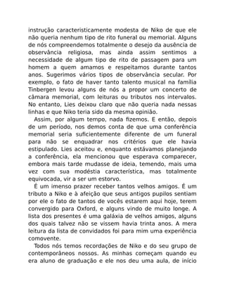 instrução caracteristicamente modesta de Niko de que ele
não queria nenhum tipo de rito funeral ou memorial. Alguns
de nós compreendemos totalmente o desejo da ausência de
observância religiosa, mas ainda assim sentimos a
necessidade de algum tipo de rito de passagem para um
homem a quem amamos e respeitamos durante tantos
anos. Sugerimos vários tipos de observância secular. Por
exemplo, o fato de haver tanto talento musical na família
Tinbergen levou alguns de nós a propor um concerto de
câmara memorial, com leituras ou tributos nos intervalos.
No entanto, Lies deixou claro que não queria nada nessas
linhas e que Niko teria sido da mesma opinião.
Assim, por algum tempo, nada ﬁzemos. E então, depois
de um período, nos demos conta de que uma conferência
memorial seria suﬁcientemente diferente de um funeral
para não se enquadrar nos critérios que ele havia
estipulado. Lies aceitou e, enquanto estávamos planejando
a conferência, ela mencionou que esperava comparecer,
embora mais tarde mudasse de ideia, temendo, mais uma
vez com sua modéstia característica, mas totalmente
equivocada, vir a ser um estorvo.
É um imenso prazer receber tantos velhos amigos. É um
tributo a Niko e à afeição que seus antigos pupilos sentiam
por ele o fato de tantos de vocês estarem aqui hoje, terem
convergido para Oxford, e alguns vindo de muito longe. A
lista dos presentes é uma galáxia de velhos amigos, alguns
dos quais talvez não se vissem havia trinta anos. A mera
leitura da lista de convidados foi para mim uma experiência
comovente.
Todos nós temos recordações de Niko e do seu grupo de
contemporâneos nossos. As minhas começam quando eu
era aluno de graduação e ele nos deu uma aula, de início
 