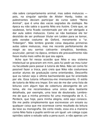 não sobre comportamento animal, mas sobre moluscos —
pois, na singular opinião de Alister Hardy, todos os
palestrantes deviam participar do curso sobre “Reino
Animal”, que é uma das vacas sagradas da zoologia. Na
época eu não sabia o quanto Niko era ilustre. Creio que, se
soubesse, teria ﬁcado consternado por ele ser obrigado a
dar aula sobre moluscos. Como se não bastasse ele ter
desistido de ser professor titular em Leiden para se tornar,
pelo esnobe costume de Oxford, meramente o “sr.
Tinbergen”. Não lembro grande coisa daquelas primeiras
aulas sobre moluscos, mas me recordo perfeitamente de
reagir ao seu sorriso cativante: simpático, bondoso,
avuncular, pensei na época, embora ele provavelmente não
fosse muito mais velho do que sou agora.
Acho que foi nessa ocasião que Niko e seu sistema
intelectual se gravaram em mim, pois fui pedir ao meu tutor
na faculdade para passar à tutoria de Niko. Não sei como foi
possível fazer a troca, pois creio que Niko não costumava
aceitar alunos de graduação como orientandos. Desconﬁo
que eu talvez seja o último bacharelando que foi orientado
por ele. Essa tutoria inﬂuenciou-me imensamente. O estilo
de tutoria de Niko era ímpar. Em vez de me dar uma lista de
leituras com algum tipo de cobertura abrangente de um
tema, ele me recomendava uma única obra bastante
detalhada, por exemplo, uma tese de doutorado. Lembro-
me de que a minha primeira foi uma monograﬁa de A. C.
Perdeck, que hoje, para minha alegria, está aqui conosco.
Ele me pedia simplesmente que escrevesse um ensaio ou
qualquer coisa que me ocorresse como resultado da leitura
da tese ou monograﬁa. De certo modo, essa era a maneira
como Niko fazia o pupilo sentir-se um igual: um colega cujas
opiniões sobre o estudo valia a pena ouvir, e não apenas um
 