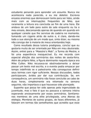 estudante penando para aprender um assunto. Nunca me
acontecera nada parecido, e eu me deleitei. Escrevia
ensaios enormes que demoravam tanto para ser lidos, ainda
mais com as interrupções frequentes de Niko, que
raramente a leitura era concluída ao ﬁm de uma hora. Ele
andava de um lado para outro da sala enquanto eu lia o
meu ensaio, descansando apenas de quando em quando em
qualquer caixote que lhe servisse de cadeira no momento,
fumando um cigarro atrás do outro e, é claro, dando-me
toda a sua atenção de um modo que, sinto dizer, eu mesmo
não consigo dar à maioria de meus orientandos hoje.
Como resultado dessa tutoria prodigiosa, concluí que eu
gostaria muito de ser orientado por Niko em meu doutorado.
Assim, entrei para a “Maestro’s Mob”, a Turma do Mestre, e
foi uma experiência inesquecível. Eu me recordo com
especial afeição dos seminários das noites de sexta-feira.
Além do próprio Niko, a ﬁgura dominante naquela época era
Mike Cullen. Niko recusava-se obstinadamente a deixar
passar um texto mal escrito, e o evento podia empacar por
tempo indeﬁnido se o palestrante não conseguisse deﬁnir
seus termos com rigor suﬁciente. Nessas discussões, todos
participavam, ávidos por dar sua contribuição. Se, em
consequência, um seminário não fosse concluído ao cabo de
duas horas, simplesmente era retomado na semana
seguinte, não importava o que houvesse sido planejado.
Suponho que possa ter sido apenas pela ingenuidade da
juventude, mas o fato é que eu passava a semana inteira
esperando ansiosamente por esses seminários. Sentíamo-
nos membros de uma elite privilegiada, uma Atenas da
etologia. Membros de outros grupos, de fases diferentes, já
falaram em termos tão semelhantes que acredito que esse
 