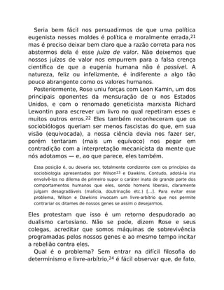 Seria bem fácil nos persuadirmos de que uma política
eugenista nesses moldes é política e moralmente errada,21
mas é preciso deixar bem claro que a razão correta para nos
abstermos dela é esse juízo de valor. Não deixemos que
nossos juízos de valor nos empurrem para a falsa crença
cientíﬁca de que a eugenia humana não é possível. A
natureza, feliz ou infelizmente, é indiferente a algo tão
pouco abrangente como os valores humanos.
Posteriormente, Rose uniu forças com Leon Kamin, um dos
principais oponentes da mensuração de QI nos Estados
Unidos, e com o renomado geneticista marxista Richard
Lewontin para escrever um livro no qual repetiram esses e
muitos outros erros.22 Eles também reconheceram que os
sociobiólogos queriam ser menos fascistas do que, em sua
visão (equivocada), a nossa ciência devia nos fazer ser,
porém tentaram (mais um equívoco) nos pegar em
contradição com a interpretação mecanicista da mente que
nós adotamos — e, ao que parece, eles também.
Essa posição é, ou deveria ser, totalmente condizente com os princípios da
sociobiologia apresentados por Wilson23 e Dawkins. Contudo, adotá-la iria
envolvê-los no dilema de primeiro supor o caráter inato de grande parte dos
comportamentos humanos que eles, sendo homens liberais, claramente
julgam desagradáveis (malícia, doutrinação etc.) […]. Para evitar esse
problema, Wilson e Dawkins invocam um livre-arbítrio que nos permite
contrariar os ditames de nossos genes se assim o desejarmos.
Eles protestam que isso é um retorno despudorado ao
dualismo cartesiano. Não se pode, dizem Rose e seus
colegas, acreditar que somos máquinas de sobrevivência
programadas pelos nossos genes e ao mesmo tempo incitar
a rebelião contra eles.
Qual é o problema? Sem entrar na difícil ﬁlosoﬁa do
determinismo e livre-arbítrio,24 é fácil observar que, de fato,
 