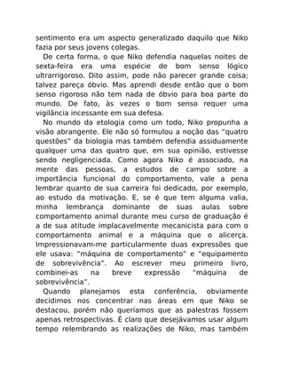 sentimento era um aspecto generalizado daquilo que Niko
fazia por seus jovens colegas.
De certa forma, o que Niko defendia naquelas noites de
sexta-feira era uma espécie de bom senso lógico
ultrarrigoroso. Dito assim, pode não parecer grande coisa;
talvez pareça óbvio. Mas aprendi desde então que o bom
senso rigoroso não tem nada de óbvio para boa parte do
mundo. De fato, às vezes o bom senso requer uma
vigilância incessante em sua defesa.
No mundo da etologia como um todo, Niko propunha a
visão abrangente. Ele não só formulou a noção das “quatro
questões” da biologia mas também defendia assiduamente
qualquer uma das quatro que, em sua opinião, estivesse
sendo negligenciada. Como agora Niko é associado, na
mente das pessoas, a estudos de campo sobre a
importância funcional do comportamento, vale a pena
lembrar quanto de sua carreira foi dedicado, por exemplo,
ao estudo da motivação. E, se é que tem alguma valia,
minha lembrança dominante de suas aulas sobre
comportamento animal durante meu curso de graduação é
a de sua atitude implacavelmente mecanicista para com o
comportamento animal e a máquina que o alicerça.
Impressionavam-me particularmente duas expressões que
ele usava: “máquina de comportamento” e “equipamento
de sobrevivência”. Ao escrever meu primeiro livro,
combinei-as na breve expressão “máquina de
sobrevivência”.
Quando planejamos esta conferência, obviamente
decidimos nos concentrar nas áreas em que Niko se
destacou, porém não queríamos que as palestras fossem
apenas retrospectivas. É claro que desejávamos usar algum
tempo relembrando as realizações de Niko, mas também
 