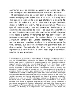 queríamos que as pessoas pegassem as tochas que Niko
lhes havia passado e corressem com elas rumo ao futuro.
O comportamento de correr com a tocha em direções
novas e empolgantes salienta-se a tal ponto nos etogramas
dos alunos e colegas de Niko que planejar o programa foi
uma dor de cabeça e tanto. “Mas como é que podemos
deixar o fulano de fora?”, nos perguntávamos. “Acontece
que só temos espaço para seis palestras.” Poderíamos ter
nos limitado aos pupilos de Niko — os seus ﬁlhos cientíﬁcos
—, mas isso teria desvalorizado sua imensa inﬂuência sobre
seus netos e outros. Poderíamos ter nos concentrado em
pessoas e áreas principais não contempladas nos textos do
Festschrift editado por Gerard Baerends, Colin Beer e
Aubrey Manning, mas isso também teria sido uma pena. No
ﬁnal, pareceu que quase não importava qual meia dúzia de
descendentes intelectuais de Niko viria ao microfone
representar o resto de nós. E talvez essa seja a verdadeira
medida de sua grandeza.
* Niko Tinbergen, que dividiu o prêmio Nobel de ﬁsiologia com Konrad Lorenz e
Karl von Frisch em 1973, trabalhava em 1949 na sua Holanda natal quando foi
atraído para Oxford. Ele aceitou o convite em parte (mas somente em parte,
segundo a muito perceptiva e honesta biograﬁa escrita por Hans Kruuk) porque
via em Oxford um trampolim para levar a etologia holandesa e alemã para o
mundo anglófono. A mudança envolveu considerável sacrifício pessoal. Ele
aceitou um corte substancial no salário e um rebaixamento na hierarquia, de
professor titular em Leiden para demonstrator, o nível básico da hierarquia
acadêmica em Oxford; seus ﬁlhos precisaram fazer um curso intensivo de inglês
para poderem estudar em novas (e caras) escolas inglesas; e ele nunca se
sentiu à vontade no sistema universitário de Oxford. A biologia acadêmica
britânica teve sorte por atraí-lo. Entrei para o seu grupo de pesquisa em 1962,
talvez um pouco tarde demais para me beneﬁciar plenamente do auge de sua
carreira, mas ganhei o bastante dela em segunda mão, com o numeroso e
ﬂorescente grupo que ele fundou e inﬂuenciou, sobretudo Mike Cullen, a quem
homenageio em Fome de saber. Um ano depois da morte de Niko, Marian Stamp
Dawkins, Tim Halliday e eu organizamos uma conferência em Oxford em
 