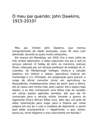 Ó meu pai querido: John Dawkins,
1915-20101
Meu pai, Clinton John Dawkins, que morreu
tranquilamente de idade avançada, viveu 95 anos com
plenitude, durante os quais muito conquistou.
Ele nasceu em Mandalay, em 1915. Era o mais velho de
três irmãos talentosos, e todos seguiriam seu pai e avô no
serviço colonial. O hobby de John na meninice, prensar
ﬂores, reforçado por um famoso professor de biologia (A. G.
Lowndes, do Marlborough College), levou-o a estudar
botânica em Oxford e depois agricultura tropical em
Cambridge e ICTU (Trinidad), em preparação para exercer o
cargo de oﬁcial consultor júnior em agricultura na
Niassalândia. Imediatamente antes de partir para a África,
ele se casou com minha mãe, Jean Ladner. Ela o seguiu logo
depois, e os dois começaram uma idílica vida de casados
em vários postos agrícolas remotos, até que ele foi
convocado para o serviço militar durante a guerra no
regimento King’s African Riﬂes (KAR). John deu um jeito de
obter autorização para viajar para o Quênia por conta
própria em vez de ir com o comboio do regimento, e assim
Jean pôde acompanhá-lo — ilegalmente, o que, talvez,
penso eu, torne ilegítimo o meu nascimento em Nairóbi.2
 