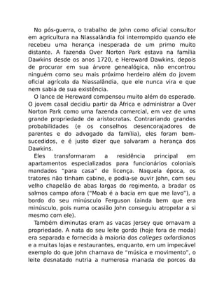 No pós-guerra, o trabalho de John como oﬁcial consultor
em agricultura na Niassalândia foi interrompido quando ele
recebeu uma herança inesperada de um primo muito
distante. A fazenda Over Norton Park estava na família
Dawkins desde os anos 1720, e Hereward Dawkins, depois
de procurar em sua árvore genealógica, não encontrou
ninguém como seu mais próximo herdeiro além do jovem
oﬁcial agrícola da Niassalândia, que ele nunca vira e que
nem sabia de sua existência.
O lance de Hereward compensou muito além do esperado.
O jovem casal decidiu partir da África e administrar a Over
Norton Park como uma fazenda comercial, em vez de uma
grande propriedade de aristocratas. Contrariando grandes
probabilidades (e os conselhos desencorajadores de
parentes e do advogado da família), eles foram bem-
sucedidos, e é justo dizer que salvaram a herança dos
Dawkins.
Eles transformaram a residência principal em
apartamentos especializados para funcionários coloniais
mandados “para casa” de licença. Naquela época, os
tratores não tinham cabine, e podia-se ouvir John, com seu
velho chapelão de abas largas do regimento, a bradar os
salmos campo afora (“Moab é a bacia em que me lavo”), a
bordo do seu minúsculo Ferguson (ainda bem que era
minúsculo, pois numa ocasião John conseguiu atropelar a si
mesmo com ele).
Também diminutas eram as vacas Jersey que ornavam a
propriedade. A nata do seu leite gordo (hoje fora de moda)
era separada e fornecida à maioria dos colleges oxfordianos
e a muitas lojas e restaurantes, enquanto, em um impecável
exemplo do que John chamava de “música e movimento”, o
leite desnatado nutria a numerosa manada de porcos da
 