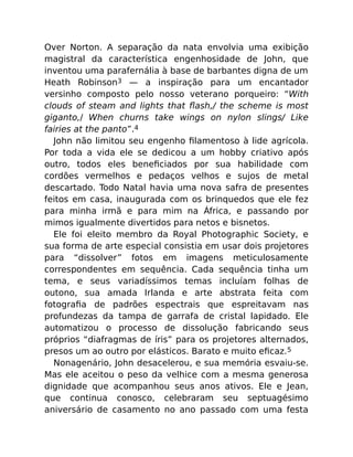 Over Norton. A separação da nata envolvia uma exibição
magistral da característica engenhosidade de John, que
inventou uma parafernália à base de barbantes digna de um
Heath Robinson3 — a inspiração para um encantador
versinho composto pelo nosso veterano porqueiro: “With
clouds of steam and lights that ﬂash,/ the scheme is most
giganto,/ When churns take wings on nylon slings/ Like
fairies at the panto”.4
John não limitou seu engenho ﬁlamentoso à lide agrícola.
Por toda a vida ele se dedicou a um hobby criativo após
outro, todos eles beneﬁciados por sua habilidade com
cordões vermelhos e pedaços velhos e sujos de metal
descartado. Todo Natal havia uma nova safra de presentes
feitos em casa, inaugurada com os brinquedos que ele fez
para minha irmã e para mim na África, e passando por
mimos igualmente divertidos para netos e bisnetos.
Ele foi eleito membro da Royal Photographic Society, e
sua forma de arte especial consistia em usar dois projetores
para “dissolver” fotos em imagens meticulosamente
correspondentes em sequência. Cada sequência tinha um
tema, e seus variadíssimos temas incluíam folhas de
outono, sua amada Irlanda e arte abstrata feita com
fotograﬁa de padrões espectrais que espreitavam nas
profundezas da tampa de garrafa de cristal lapidado. Ele
automatizou o processo de dissolução fabricando seus
próprios “diafragmas de íris” para os projetores alternados,
presos um ao outro por elásticos. Barato e muito eﬁcaz.5
Nonagenário, John desacelerou, e sua memória esvaiu-se.
Mas ele aceitou o peso da velhice com a mesma generosa
dignidade que acompanhou seus anos ativos. Ele e Jean,
que continua conosco, celebraram seu septuagésimo
aniversário de casamento no ano passado com uma festa
 
