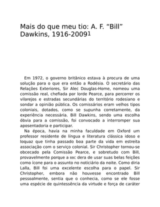 Mais do que meu tio: A. F. “Bill”
Dawkins, 1916-20091
Em 1972, o governo britânico estava à procura de uma
solução para o que era então a Rodésia. O secretário das
Relações Exteriores, Sir Alec Douglas-Home, nomeou uma
comissão real, cheﬁada por lorde Pearce, para percorrer os
vilarejos e estradas secundárias do território rodesiano e
sondar a opinião pública. Os comissários eram velhos tipos
coloniais, dotados, como se supunha corretamente, da
experiência necessária. Bill Dawkins, sendo uma escolha
óbvia para a comissão, foi convocado a interromper sua
aposentadoria e participar.
Na época, havia na minha faculdade em Oxford um
professor residente de língua e literatura clássica idoso e
loquaz que tinha passado boa parte da vida em estreita
associação com o serviço colonial. Sir Christopher tornou-se
obcecado pela Comissão Pearce, e sobretudo com Bill,
provavelmente porque a BBC dera de usar suas belas feições
como ícone para o assunto no noticiário da noite. Como diria
Lalla, Bill foi uma excelente escolha para o papel. Sir
Christopher, embora não houvesse encontrado Bill
pessoalmente, sentia que o conhecia, como se ele fosse
uma espécie de quintessência da virtude e força de caráter
 