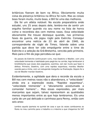 britânicos ﬁzeram de bom na África. Obviamente muita
coisa da presença britânica na África foi ruim. Mas as coisas
boas foram muito, muito boas, e Bill foi uma das melhores.
Ele foi um atleta notável. Na escola preparatória onde
estudei, uns 25 anos depois dele, lembro-me de sentir um
orgulho familiar quando via seu nome na lista de honra
como o recordista dos cem metros rasos. Essa velocidade
obviamente lhe trouxe destaque quando, nas primeiras
fases da guerra, ele jogou rúgbi pelo Exército. Consegui
encontrar uma notícia de 22 de abril de 1940, do
correspondente de rúgbi do Times, falando sobre uma
partida que deve ter sido empolgante entre o time do
Exército e a seleção da Grã-Bretanha, vencida pelo primeiro.
Mais para o ﬁm do jogo percebeu-se que:
Os passes do Exército continuavam ruins, mas Dawkins e Wooller, com uma
velocidade tremenda e habilidade para pegá-los na corrida, logo lembraram à
Grã-Bretanha que esses dois jogadores, sozinhos, iam dar muito que fazer à
defesa. Primeiro, Dawkins, com uma rapidez espantosa, mandou Wooller
voando para a linha, com um estupendo mergulho na ﬁnalização. Depois foi a
vez de Wooller mandar Dawkins.
Evidentemente, a agilidade que dera o recorde da escola a
Bill nos cem metros rasos não o abandonara, e “velocidade”
ainda era a expressão exata. “Rapidez espantosa”,
“velocidade tremenda” e “obviamente acostumado a
comandar homens”… Mas essas expressões, por mais
marcantes que sejam, talvez representem as qualidades
menos importantes entre as que hoje lembramos. Eis uma
carta de um pai delicado e carinhoso para Penny, então com
seis anos:
Lembra aquela ipomeia no quintal de casa e que às vezes contávamos as
ﬂores no meu caminho para o trabalho e o máximo a que chegamos foi 54?
 