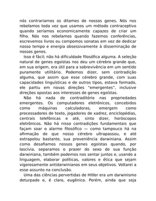 nós contrariamos os ditames de nossos genes. Nós nos
rebelamos toda vez que usamos um método contraceptivo
quando seríamos economicamente capazes de criar um
ﬁlho. Nós nos rebelamos quando fazemos conferências,
escrevemos livros ou compomos sonatas em vez de dedicar
nosso tempo e energia obsessivamente à disseminação de
nossos genes.
Isso é fácil; não há diﬁculdade ﬁlosóﬁca alguma. A seleção
natural de genes egoístas nos deu um cérebro grande que,
em sua origem, era útil para a sobrevivência em um sentido
puramente utilitário. Podemos dizer, sem contradição
alguma, que assim que esse cérebro grande, com suas
capacidades linguísticas e de outros tipos, estava formado,
ele partiu em novas direções “emergentes”, inclusive
direções opostas aos interesses de genes egoístas.
Não há nada de contraditório nas propriedades
emergentes. Os computadores eletrônicos, concebidos
como máquinas calculadoras, emergem como
processadores de texto, jogadores de xadrez, enciclopédias,
centrais telefônicas e até, sinto dizer, horóscopos
eletrônicos. Não há nisso contradições fundamentais que
façam soar o alarme ﬁlosóﬁco — como tampouco há na
aﬁrmação de que nosso cérebro ultrapassou, e até
extrapolou bastante, sua proveniência darwiniana. Assim
como desaﬁamos nossos genes egoístas quando, por
lascívia, separamos o prazer do sexo de sua função
darwiniana, também podemos nos sentar juntos e, usando a
linguagem, elaborar políticas, valores e ética que sejam
vigorosamente antidarwinianos em seus objetivos. Voltarei a
esse assunto na conclusão.
Uma das ciências pervertidas de Hitler era um darwinismo
deturpado e, é claro, eugênico. Porém, ainda que seja
 