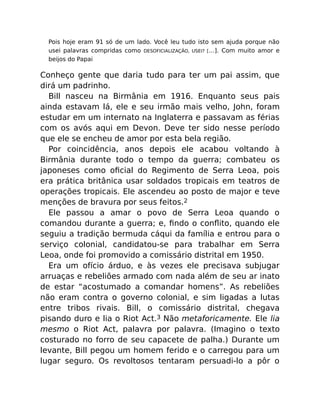Pois hoje eram 91 só de um lado. Você leu tudo isto sem ajuda porque não
usei palavras compridas como DESOFICIALIZAÇÃO, USEI? […]. Com muito amor e
beijos do Papai
Conheço gente que daria tudo para ter um pai assim, que
dirá um padrinho.
Bill nasceu na Birmânia em 1916. Enquanto seus pais
ainda estavam lá, ele e seu irmão mais velho, John, foram
estudar em um internato na Inglaterra e passavam as férias
com os avós aqui em Devon. Deve ter sido nesse período
que ele se encheu de amor por esta bela região.
Por coincidência, anos depois ele acabou voltando à
Birmânia durante todo o tempo da guerra; combateu os
japoneses como oﬁcial do Regimento de Serra Leoa, pois
era prática britânica usar soldados tropicais em teatros de
operações tropicais. Ele ascendeu ao posto de major e teve
menções de bravura por seus feitos.2
Ele passou a amar o povo de Serra Leoa quando o
comandou durante a guerra; e, ﬁndo o conﬂito, quando ele
seguiu a tradição bermuda cáqui da família e entrou para o
serviço colonial, candidatou-se para trabalhar em Serra
Leoa, onde foi promovido a comissário distrital em 1950.
Era um ofício árduo, e às vezes ele precisava subjugar
arruaças e rebeliões armado com nada além de seu ar inato
de estar “acostumado a comandar homens”. As rebeliões
não eram contra o governo colonial, e sim ligadas a lutas
entre tribos rivais. Bill, o comissário distrital, chegava
pisando duro e lia o Riot Act.3 Não metaforicamente. Ele lia
mesmo o Riot Act, palavra por palavra. (Imagino o texto
costurado no forro de seu capacete de palha.) Durante um
levante, Bill pegou um homem ferido e o carregou para um
lugar seguro. Os revoltosos tentaram persuadi-lo a pôr o
 