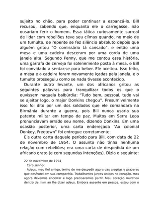 sujeito no chão, para poder continuar a espancá-lo. Bill
recusou, sabendo que, enquanto ele o carregasse, não
ousariam ferir o homem. Essa tática curiosamente surreal
de lidar com rebeliões teve seu clímax quando, no meio de
um tumulto, de repente se fez silêncio absoluto depois que
alguém gritou “O comissário tá cansado”, e então uma
mesa e uma cadeira desceram por uma corda de uma
janela alta. Segundo Penny, que me contou essa história,
uma garrafa de cerveja foi solenemente posta à mesa, e Bill
foi convidado a sentar-se para beber. Ele aceitou. Isso feito,
a mesa e a cadeira foram novamente içadas pela janela, e o
tumulto prosseguiu como se nada tivesse acontecido.
Durante outro levante, um dos africanos gritou as
seguintes palavras para tranquilizar todos os que o
ouvissem naquela balbúrdia: “Tudo bem, pessoal, tudo vai
se ajeitar logo, o major Donkins chegou”. Presumivelmente
isso foi dito por um dos soldados que ele comandara na
Birmânia durante a guerra, pois Bill nunca usaria sua
patente militar em tempo de paz. Muitos em Serra Leoa
pronunciavam errado seu nome, dizendo Donkins. Em uma
ocasião posterior, uma carta endereçada “Ao colonial
Donkey, Freetown” foi entregue corretamente.
Eis outra carta daquele período para Bill, com data de 22
de novembro de 1954. O assunto não tinha nenhuma
relação com rebeliões; era uma carta de despedida de um
africano grato (e com segundas intenções). Dizia o seguinte:
22 de novembro de 1954
Caro senhor,
Adeus, meu ﬁel amigo, tenho de me despedir agora das alegrias e prazeres
que desfrutei em sua companhia. Trabalhamos juntos unidos no coração, mas
agora devemos encerrar e logo precisaremos partir. Meu coração murchou
dentro de mim ao lhe dizer adeus. Embora ausente em pessoa, estou com o
 