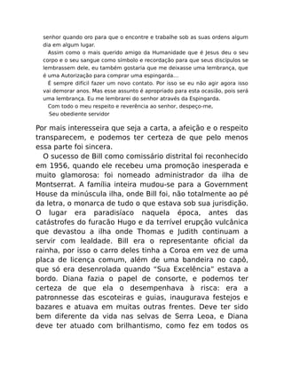 senhor quando oro para que o encontre e trabalhe sob as suas ordens algum
dia em algum lugar.
Assim como o mais querido amigo da Humanidade que é Jesus deu o seu
corpo e o seu sangue como símbolo e recordação para que seus discípulos se
lembrassem dele, eu também gostaria que me deixasse uma lembrança, que
é uma Autorização para comprar uma espingarda…
É sempre difícil fazer um novo contato. Por isso se eu não agir agora isso
vai demorar anos. Mas esse assunto é apropriado para esta ocasião, pois será
uma lembrança. Eu me lembrarei do senhor através da Espingarda.
Com todo o meu respeito e reverência ao senhor, despeço-me,
Seu obediente servidor
Por mais interesseira que seja a carta, a afeição e o respeito
transparecem, e podemos ter certeza de que pelo menos
essa parte foi sincera.
O sucesso de Bill como comissário distrital foi reconhecido
em 1956, quando ele recebeu uma promoção inesperada e
muito glamorosa: foi nomeado administrador da ilha de
Montserrat. A família inteira mudou-se para a Government
House da minúscula ilha, onde Bill foi, não totalmente ao pé
da letra, o monarca de tudo o que estava sob sua jurisdição.
O lugar era paradisíaco naquela época, antes das
catástrofes do furacão Hugo e da terrível erupção vulcânica
que devastou a ilha onde Thomas e Judith continuam a
servir com lealdade. Bill era o representante oﬁcial da
rainha, por isso o carro deles tinha a Coroa em vez de uma
placa de licença comum, além de uma bandeira no capô,
que só era desenrolada quando “Sua Excelência” estava a
bordo. Diana fazia o papel de consorte, e podemos ter
certeza de que ela o desempenhava à risca: era a
patronnesse das escoteiras e guias, inaugurava festejos e
bazares e atuava em muitas outras frentes. Deve ter sido
bem diferente da vida nas selvas de Serra Leoa, e Diana
deve ter atuado com brilhantismo, como fez em todos os
 