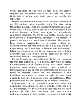 outros aspectos de sua vida ao lado dele. Bill jogava
críquete por Montserrat contra outras ilhas das Índias
Ocidentais e sofreu uma lesão grave na posição de
rebatedor.
Depois do interlúdio em Montserrat, quando a nomeação
de Bill expirou, ofereceram-lhe outra ilha das Índias
Ocidentais, Granada, mas ele caracteristicamente optou por
voltar para a África, onde o desaﬁo e a necessidade eram
maiores. Retornou a Serra Leoa, agora na categoria de
comissário provincial. No ﬁm de sua gestão, quando Serra
Leoa obteve a independência, tornaram a lhe oferecer o
governo de uma ilha nas Índias Ocidentais: São Vicente.
Para tornar-se governador, ele receberia o título de
cavaleiro. Porém, sabendo que seu pai, o meu avô, era idoso
e que Penny, em Cambridge, e Thomas, em Marlborough,
talvez precisassem de um lar na Inglaterra, ele e Diana
decidiram que seria melhor ele se aposentar do serviço
colonial e ir trabalhar como professor.
Ele era formado em matemática por Balliol, por isso podia
lecionar essa disciplina. E foi o que fez, com muito sucesso,
na Brentwood School. Àquela altura, suas belas feições
trigueiras possivelmente estariam mais maduras e
formidáveis, pois seu apelido em Brentwood era Drácula. Ou
talvez se tratasse apenas de uma referência à sua
habilidade de manter a ordem na sala de aula, uma
qualidade que não é universal entre os professores. Mas,
pensando bem, ele era “acostumado a comandar homens”.
Esqueçamos o ar de comando e a postura militar. Há
qualidades mais admiráveis. Bill foi marido, irmão, pai, avô
e… tio amoroso. Tio Bill era mais do que meu tio, era meu
padrinho. Já mais idoso, ele dizia, rindo, que era um
padrinho relapso, mas hoje analiso e creio que ele teve mais
 