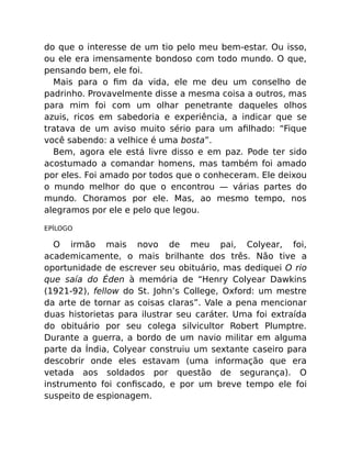 do que o interesse de um tio pelo meu bem-estar. Ou isso,
ou ele era imensamente bondoso com todo mundo. O que,
pensando bem, ele foi.
Mais para o ﬁm da vida, ele me deu um conselho de
padrinho. Provavelmente disse a mesma coisa a outros, mas
para mim foi com um olhar penetrante daqueles olhos
azuis, ricos em sabedoria e experiência, a indicar que se
tratava de um aviso muito sério para um aﬁlhado: “Fique
você sabendo: a velhice é uma bosta”.
Bem, agora ele está livre disso e em paz. Pode ter sido
acostumado a comandar homens, mas também foi amado
por eles. Foi amado por todos que o conheceram. Ele deixou
o mundo melhor do que o encontrou — várias partes do
mundo. Choramos por ele. Mas, ao mesmo tempo, nos
alegramos por ele e pelo que legou.
EPÍLOGO
O irmão mais novo de meu pai, Colyear, foi,
academicamente, o mais brilhante dos três. Não tive a
oportunidade de escrever seu obituário, mas dediquei O rio
que saía do Éden à memória de “Henry Colyear Dawkins
(1921-92), fellow do St. John’s College, Oxford: um mestre
da arte de tornar as coisas claras”. Vale a pena mencionar
duas historietas para ilustrar seu caráter. Uma foi extraída
do obituário por seu colega silvicultor Robert Plumptre.
Durante a guerra, a bordo de um navio militar em alguma
parte da Índia, Colyear construiu um sextante caseiro para
descobrir onde eles estavam (uma informação que era
vetada aos soldados por questão de segurança). O
instrumento foi conﬁscado, e por um breve tempo ele foi
suspeito de espionagem.
 