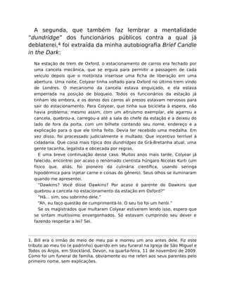 A segunda, que também faz lembrar a mentalidade
“dundridge” dos funcionários públicos contra a qual já
deblaterei,4 foi extraída da minha autobiograﬁa Brief Candle
in the Dark:
Na estação de trem de Oxford, o estacionamento de carros era fechado por
uma cancela mecânica, que se erguia para permitir a passagem de cada
veículo depois que o motorista inserisse uma ﬁcha de liberação em uma
abertura. Uma noite, Colyear tinha voltado para Oxford no último trem vindo
de Londres. O mecanismo da cancela estava enguiçado, e ela estava
emperrada na posição de bloqueio. Todos os funcionários da estação já
tinham ido embora, e os donos dos carros ali presos estavam nervosos para
sair do estacionamento. Para Colyear, que tinha sua bicicleta à espera, não
havia problema; mesmo assim, com um altruísmo exemplar, ele agarrou a
cancela, quebrou-a, carregou-a até a sala do chefe da estação e a deixou do
lado de fora da porta, com um bilhete contendo seu nome, endereço e a
explicação para o que ele tinha feito. Devia ter recebido uma medalha. Em
vez disso, foi processado judicialmente e multado. Que incentivo terrível à
cidadania. Que coisa mais típica dos dundridges da Grã-Bretanha atual, uma
gente tacanha, legalista e obcecada por regras.
E uma breve continuação desse caso. Muitos anos mais tarde, Colyear já
falecido, encontrei por acaso o renomado cientista húngaro Nicolas Kurti (um
físico que, aliás, foi pioneiro da culinária cientíﬁca, usando seringa
hipodérmica para injetar carne e coisas do gênero). Seus olhos se iluminaram
quando me apresentei.
“Dawkins? Você disse Dawkins? Por acaso é parente do Dawkins que
quebrou a cancela no estacionamento da estação em Oxford?”
“Hã… sim, sou sobrinho dele.”
“Ah, eu faço questão de cumprimentá-lo. O seu tio foi um herói.”
Se os magistrados que multaram Colyear estiverem lendo isso, espero que
se sintam muitíssimo envergonhados. Só estavam cumprindo seu dever e
fazendo respeitar a lei? Sei.
1. Bill era o irmão do meio de meu pai e morreu um ano antes dele. Fiz este
tributo ao meu tio (e padrinho) querido em seu funeral na Igreja de São Miguel e
Todos os Anjos, em Stockland, Devon, na quarta-feira, 11 de novembro de 2009.
Como foi um funeral de família, obviamente eu me referi aos seus parentes pelo
primeiro nome, sem explicações.
 