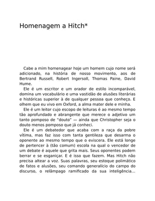 Homenagem a Hitch*
Cabe a mim homenagear hoje um homem cujo nome será
adicionado, na história de nosso movimento, aos de
Bertrand Russell, Robert Ingersoll, Thomas Paine, David
Hume.
Ele é um escritor e um orador de estilo incomparável,
domina um vocabulário e uma vastidão de alusões literárias
e históricas superior à de qualquer pessoa que conheço. E
olhem que eu vivo em Oxford, a alma mater dele e minha.
Ele é um leitor cujo escopo de leituras é ao mesmo tempo
tão aprofundado e abrangente que merece o adjetivo um
tanto pomposo de “douto” — ainda que Christopher seja o
douto menos pomposo que já conheci.
Ele é um debatedor que acaba com a raça da pobre
vítima, mas faz isso com tanta gentileza que desarma o
oponente ao mesmo tempo que o eviscera. Ele está longe
de pertencer à (tão comum) escola na qual o vencedor de
um debate é aquele que grita mais. Seus oponentes podem
berrar e se esganiçar. E é isso que fazem. Mas Hitch não
precisa altear a voz. Suas palavras, seu estoque polimático
de fatos e alusões, seu comando generalício do campo do
discurso, o relâmpago ramiﬁcado da sua inteligência…
 