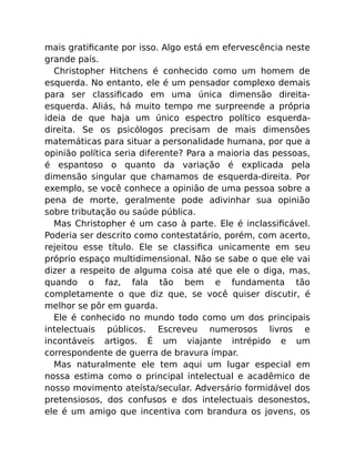 mais gratiﬁcante por isso. Algo está em efervescência neste
grande país.
Christopher Hitchens é conhecido como um homem de
esquerda. No entanto, ele é um pensador complexo demais
para ser classiﬁcado em uma única dimensão direita-
esquerda. Aliás, há muito tempo me surpreende a própria
ideia de que haja um único espectro político esquerda-
direita. Se os psicólogos precisam de mais dimensões
matemáticas para situar a personalidade humana, por que a
opinião política seria diferente? Para a maioria das pessoas,
é espantoso o quanto da variação é explicada pela
dimensão singular que chamamos de esquerda-direita. Por
exemplo, se você conhece a opinião de uma pessoa sobre a
pena de morte, geralmente pode adivinhar sua opinião
sobre tributação ou saúde pública.
Mas Christopher é um caso à parte. Ele é inclassiﬁcável.
Poderia ser descrito como contestatário, porém, com acerto,
rejeitou esse título. Ele se classiﬁca unicamente em seu
próprio espaço multidimensional. Não se sabe o que ele vai
dizer a respeito de alguma coisa até que ele o diga, mas,
quando o faz, fala tão bem e fundamenta tão
completamente o que diz que, se você quiser discutir, é
melhor se pôr em guarda.
Ele é conhecido no mundo todo como um dos principais
intelectuais públicos. Escreveu numerosos livros e
incontáveis artigos. É um viajante intrépido e um
correspondente de guerra de bravura ímpar.
Mas naturalmente ele tem aqui um lugar especial em
nossa estima como o principal intelectual e acadêmico de
nosso movimento ateísta/secular. Adversário formidável dos
pretensiosos, dos confusos e dos intelectuais desonestos,
ele é um amigo que incentiva com brandura os jovens, os
 