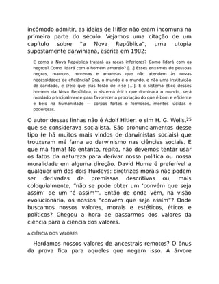 incômodo admitir, as ideias de Hitler não eram incomuns na
primeira parte do século. Vejamos uma citação de um
capítulo sobre “a Nova República”, uma utopia
supostamente darwiniana, escrita em 1902:
E como a Nova República tratará as raças inferiores? Como lidará com os
negros? Como lidará com o homem amarelo? […] Esses enxames de pessoas
negras, marrons, morenas e amarelas que não atendem às novas
necessidades de eﬁciência? Ora, o mundo é o mundo, e não uma instituição
de caridade, e creio que elas terão de ir-se […]. E o sistema ético desses
homens da Nova República, o sistema ético que dominará o mundo, será
moldado principalmente para favorecer a procriação do que é bom e eﬁciente
e belo na humanidade — corpos fortes e formosos, mentes lúcidas e
poderosas.
O autor dessas linhas não é Adolf Hitler, e sim H. G. Wells,25
que se considerava socialista. São pronunciamentos desse
tipo (e há muitos mais vindos de darwinistas sociais) que
trouxeram má fama ao darwinismo nas ciências sociais. E
que má fama! No entanto, repito, não devemos tentar usar
os fatos da natureza para derivar nossa política ou nossa
moralidade em alguma direção. David Hume é preferível a
qualquer um dos dois Huxleys: diretrizes morais não podem
ser derivadas de premissas descritivas ou, mais
coloquialmente, “não se pode obter um ‘convém que seja
assim’ de um ‘é assim’”. Então de onde vêm, na visão
evolucionária, os nossos “convém que seja assim”? Onde
buscamos nossos valores, morais e estéticos, éticos e
políticos? Chegou a hora de passarmos dos valores da
ciência para a ciência dos valores.
A CIÊNCIA DOS VALORES
Herdamos nossos valores de ancestrais remotos? O ônus
da prova ﬁca para aqueles que negam isso. A árvore
 
