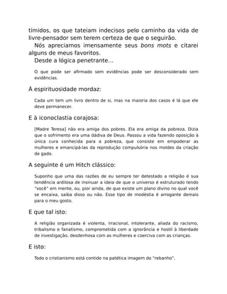 tímidos, os que tateiam indecisos pelo caminho da vida de
livre-pensador sem terem certeza de que o seguirão.
Nós apreciamos imensamente seus bons mots e citarei
alguns de meus favoritos.
Desde a lógica penetrante…
O que pode ser aﬁrmado sem evidências pode ser desconsiderado sem
evidências.
À espirituosidade mordaz:
Cada um tem um livro dentro de si, mas na maioria dos casos é lá que ele
deve permanecer.
E à iconoclastia corajosa:
[Madre Teresa] não era amiga dos pobres. Ela era amiga da pobreza. Dizia
que o sofrimento era uma dádiva de Deus. Passou a vida fazendo oposição à
única cura conhecida para a pobreza, que consiste em empoderar as
mulheres e emancipá-las da reprodução compulsória nos moldes da criação
de gado.
A seguinte é um Hitch clássico:
Suponho que uma das razões de eu sempre ter detestado a religião é sua
tendência ardilosa de insinuar a ideia de que o universo é estruturado tendo
“você” em mente, ou, pior ainda, de que existe um plano divino no qual você
se encaixa, saiba disso ou não. Esse tipo de modéstia é arrogante demais
para o meu gosto.
E que tal isto:
A religião organizada é violenta, irracional, intolerante, aliada do racismo,
tribalismo e fanatismo, comprometida com a ignorância e hostil à liberdade
de investigação, desdenhosa com as mulheres e coerciva com as crianças.
E isto:
Todo o cristianismo está contido na patética imagem do “rebanho”.
 
